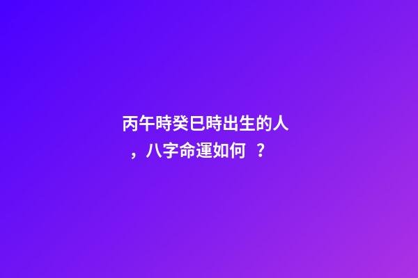 丙午時癸巳時出生的人，八字命運如何？